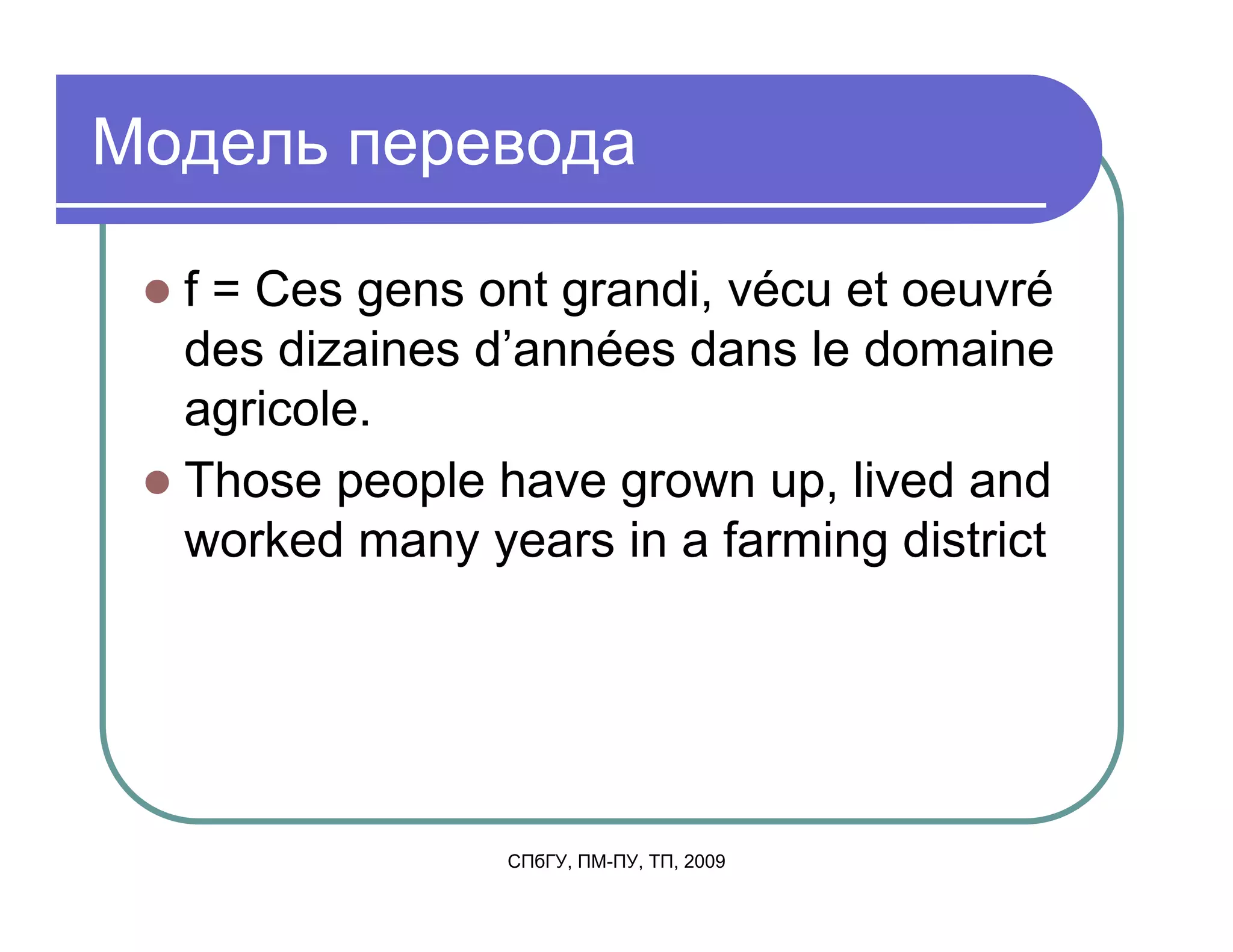 Модель перевода

  f = Ces gens ont grandi, vécu et oeuvré
  des dizaines d’années dans le domaine
  agricole.
  Those people have grown up, lived and
  worked many years in a farming district




                СПбГУ, ПМ-ПУ, ТП, 2009
 