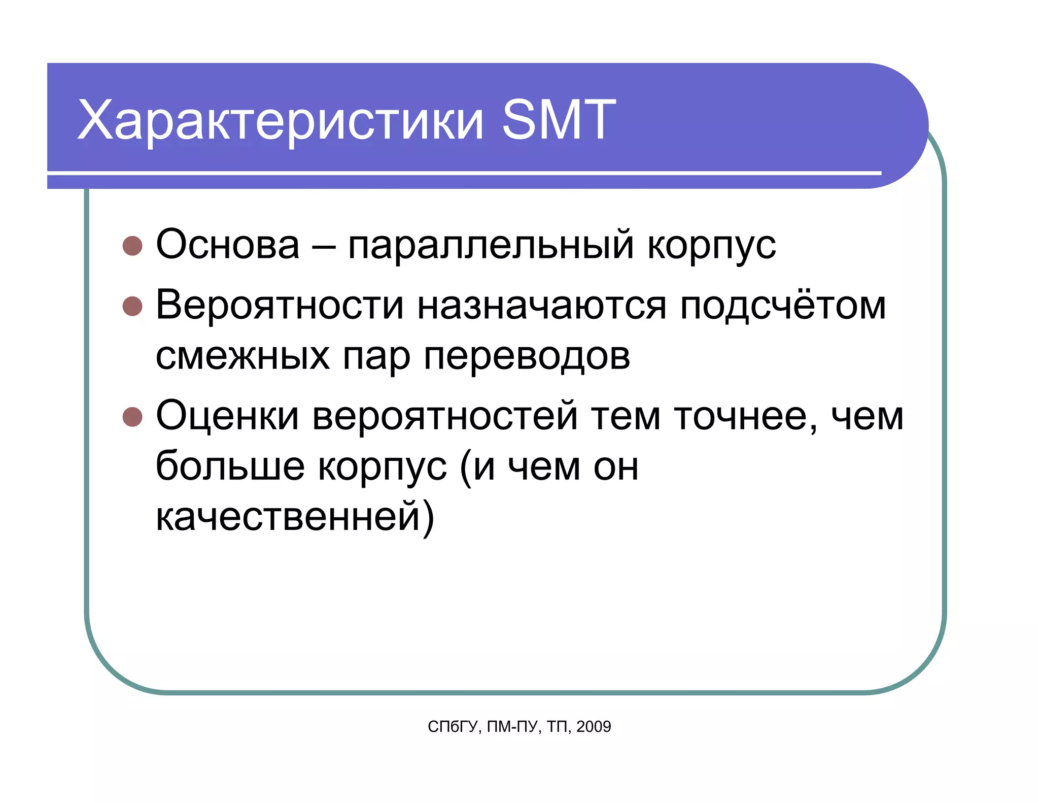 Характеристики SMT

  Основа – параллельный корпус
  Вероятности назначаются подсчётом
  смежных пар переводов
  Оценки вероятностей тем точнее, чем
  больше корпус (и чем он
  качественней)



              СПбГУ, ПМ-ПУ, ТП, 2009
 
