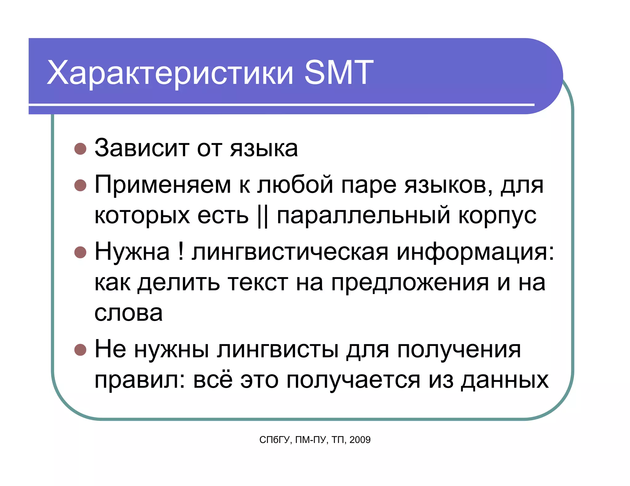 Характеристики SMT

  Зависит от языка
  Применяем к любой паре языков, для
  которых есть || параллельный корпус
  Нужна ! лингвистическая информация:
  как делить текст на предложения и на
  слова
  Не нужны лингвисты для получения
  правил: всё это получается из данных

              СПбГУ, ПМ-ПУ, ТП, 2009
 