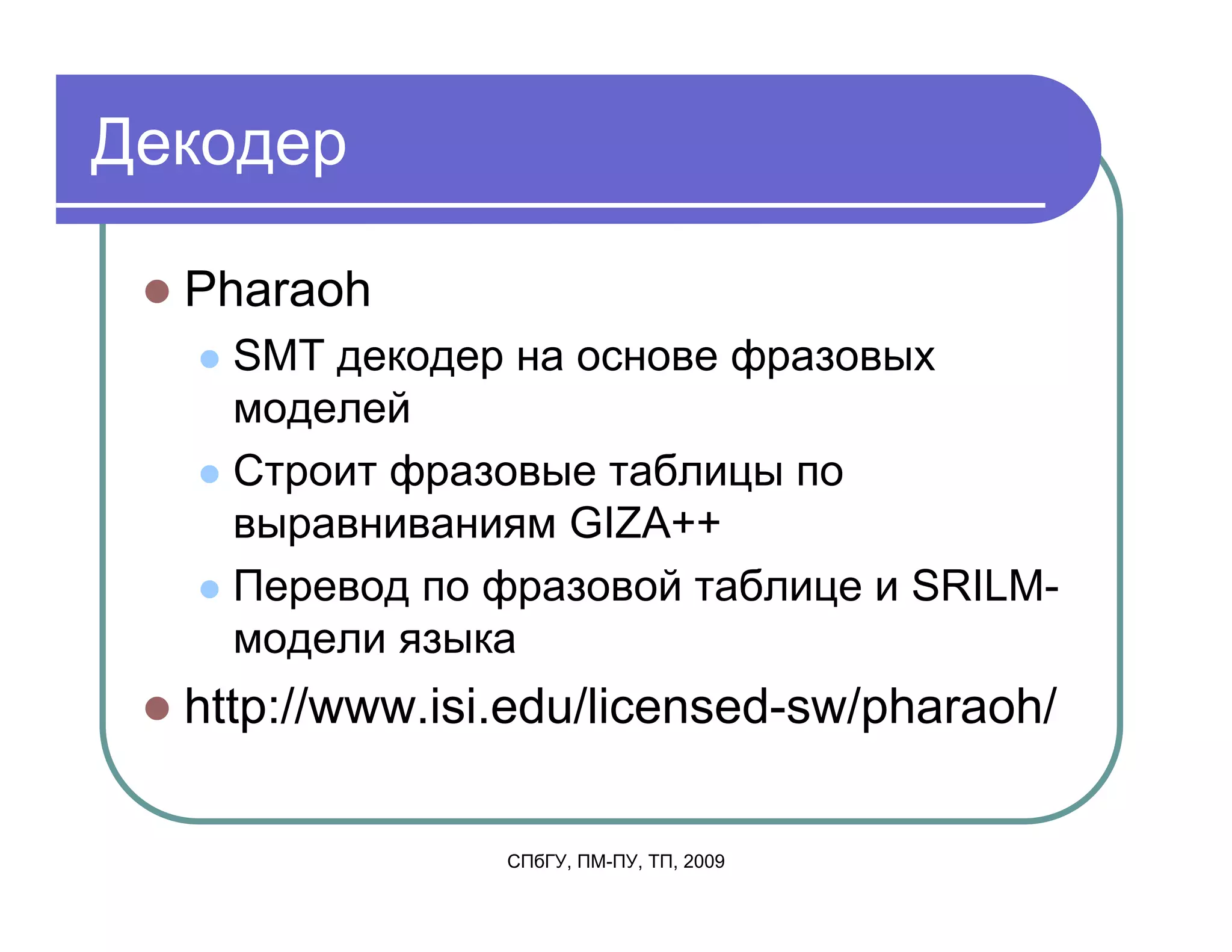 Декодер

  Pharaoh
    SMT декодер на основе фразовых
    моделей
    Строит фразовые таблицы по
    выравниваниям GIZA++
    Перевод по фразовой таблице и SRILM-
    модели языка
  http://www.isi.edu/licensed-sw/pharaoh/

                СПбГУ, ПМ-ПУ, ТП, 2009
 