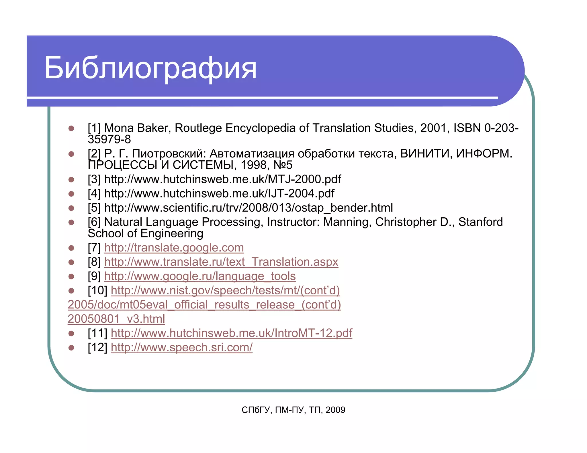 Библиография
    [1] Mona Baker, Routlege Encyclopedia of Translation Studies, 2001, ISBN 0-203-
    35979-8
    [2] Р. Г. Пиотровский: Автоматизация обработки текста, ВИНИТИ, ИНФОРМ.
    ПРОЦЕССЫ И СИСТЕМЫ, 1998, №5
    [3] http://www.hutchinsweb.me.uk/MTJ-2000.pdf
    [4] http://www.hutchinsweb.me.uk/IJT-2004.pdf
    [5] http://www.scientific.ru/trv/2008/013/ostap_bender.html
    [6] Natural Language Processing, Instructor: Manning, Christopher D., Stanford
    School of Engineering
    [7] http://translate.google.com
    [8] http://www.translate.ru/text_Translation.aspx
    [9] http://www.google.ru/language_tools
    [10] http://www.nist.gov/speech/tests/mt/(cont’d)
 2005/doc/mt05eval_official_results_release_(cont’d)
 20050801_v3.html
    [11] http://www.hutchinsweb.me.uk/IntroMT-12.pdf
    [12] http://www.speech.sri.com/




                                СПбГУ, ПМ-ПУ, ТП, 2009
 