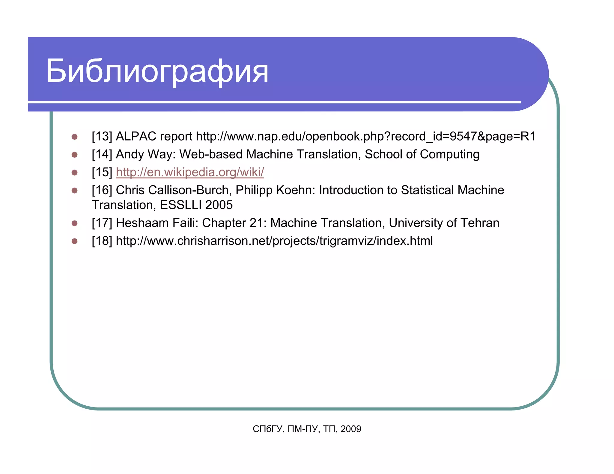 Библиография
  [13] ALPAC report http://www.nap.edu/openbook.php?record_id=9547&page=R1
  [14] Andy Way: Web-based Machine Translation, School of Computing
  [15] http://en.wikipedia.org/wiki/
  [16] Chris Callison-Burch, Philipp Koehn: Introduction to Statistical Machine
  Translation, ESSLLI 2005
  [17] Heshaam Faili: Chapter 21: Machine Translation, University of Tehran
  [18] http://www.chrisharrison.net/projects/trigramviz/index.html




                             СПбГУ, ПМ-ПУ, ТП, 2009
 
