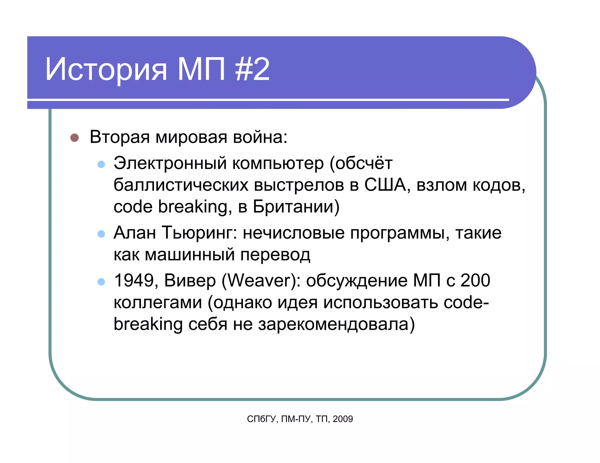 История МП #2
  Вторая мировая война:
    Электронный компьютер (обсчёт
    баллистических выстрелов в США, взлом кодов,
    code breaking, в Британии)
    Алан Тьюринг: нечисловые программы, такие
    как машинный перевод
    1949, Вивер (Weaver): обсуждение МП с 200
    коллегами (однако идея использовать code-
    breaking себя не зарекомендовала)




                  СПбГУ, ПМ-ПУ, ТП, 2009
 