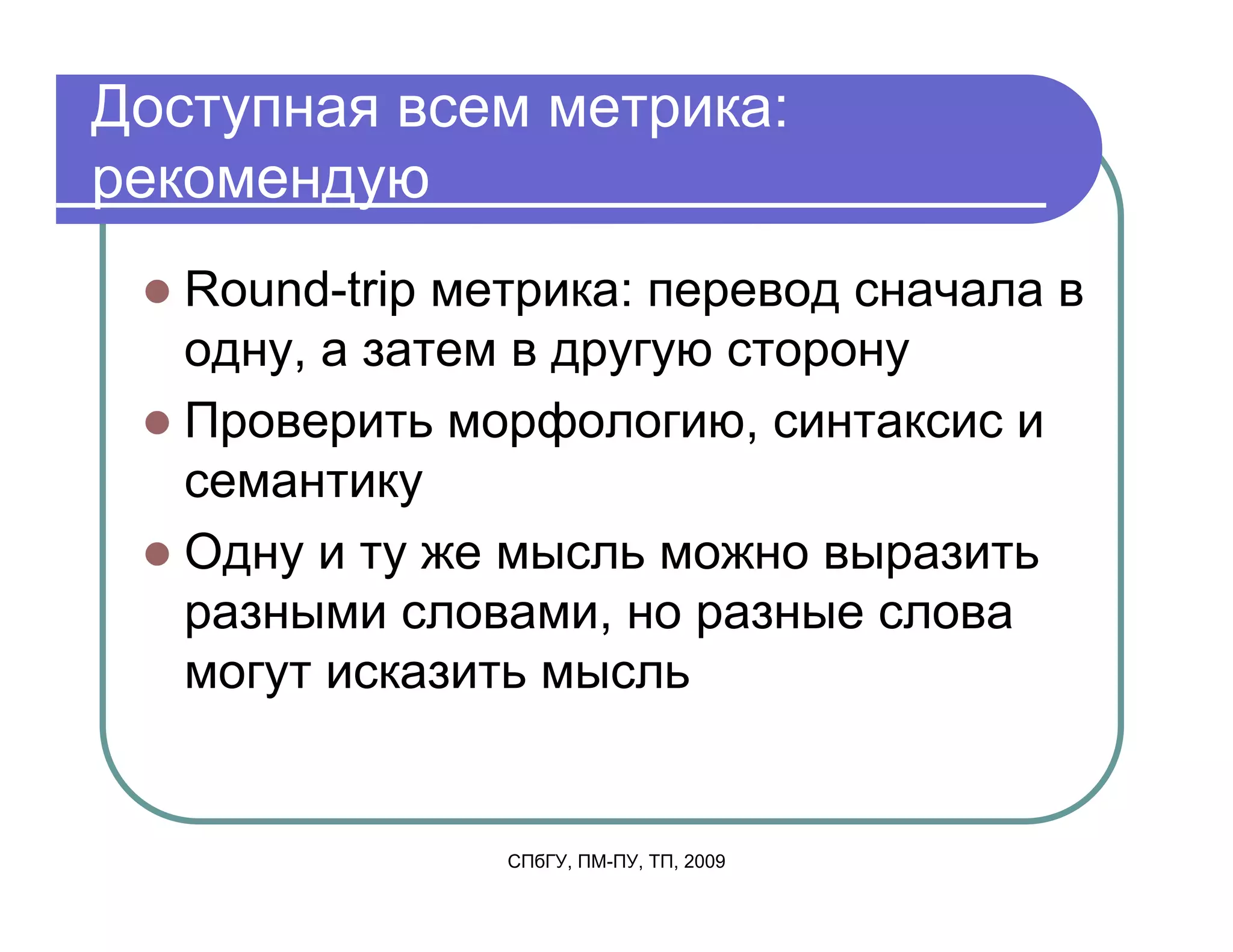 Доступная всем метрика:
рекомендую
   Round-trip метрика: перевод сначала в
   одну, а затем в другую сторону
   Проверить морфологию, синтаксис и
   семантику
   Одну и ту же мысль можно выразить
   разными словами, но разные слова
   могут исказить мысль


                СПбГУ, ПМ-ПУ, ТП, 2009
 