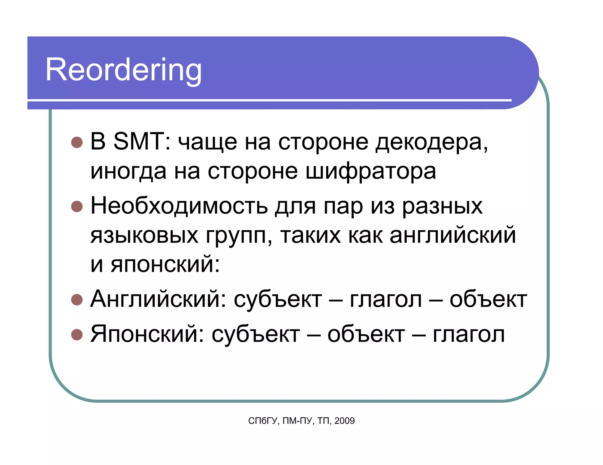 Reordering

  В SMT: чаще на стороне декодера,
  иногда на стороне шифратора
  Необходимость для пар из разных
  языковых групп, таких как английский
  и японский:
  Английский: субъект – глагол – объект
  Японский: субъект – объект – глагол


               СПбГУ, ПМ-ПУ, ТП, 2009
 
