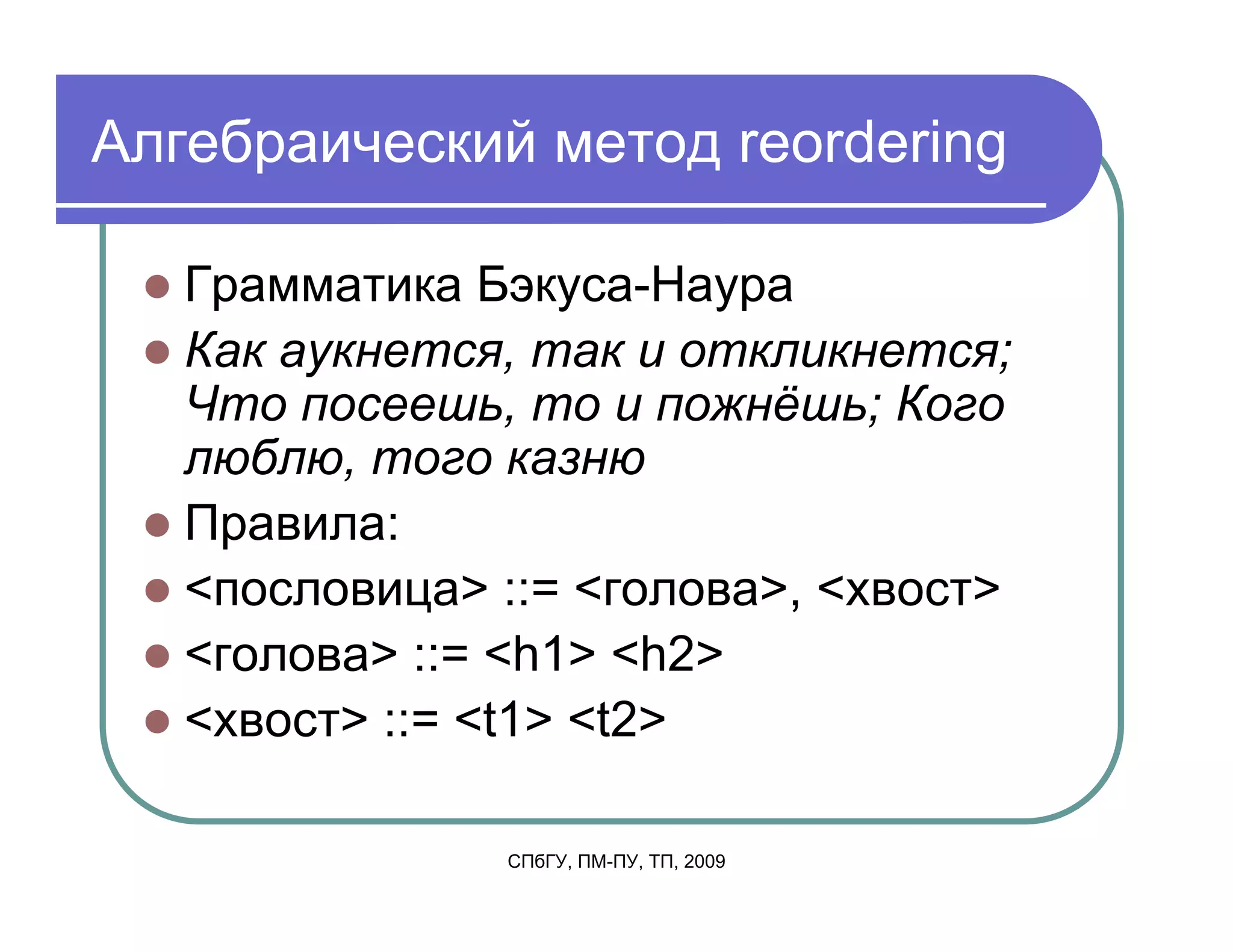 Алгебраический метод reordering

   Грамматика Бэкуса-Наура
   Как аукнется, так и откликнется;
   Что посеешь, то и пожнёшь; Кого
   люблю, того казню
   Правила:
   <пословица> ::= <голова>, <хвост>
   <голова> ::= <h1> <h2>
   <хвост> ::= <t1> <t2>

               СПбГУ, ПМ-ПУ, ТП, 2009
 