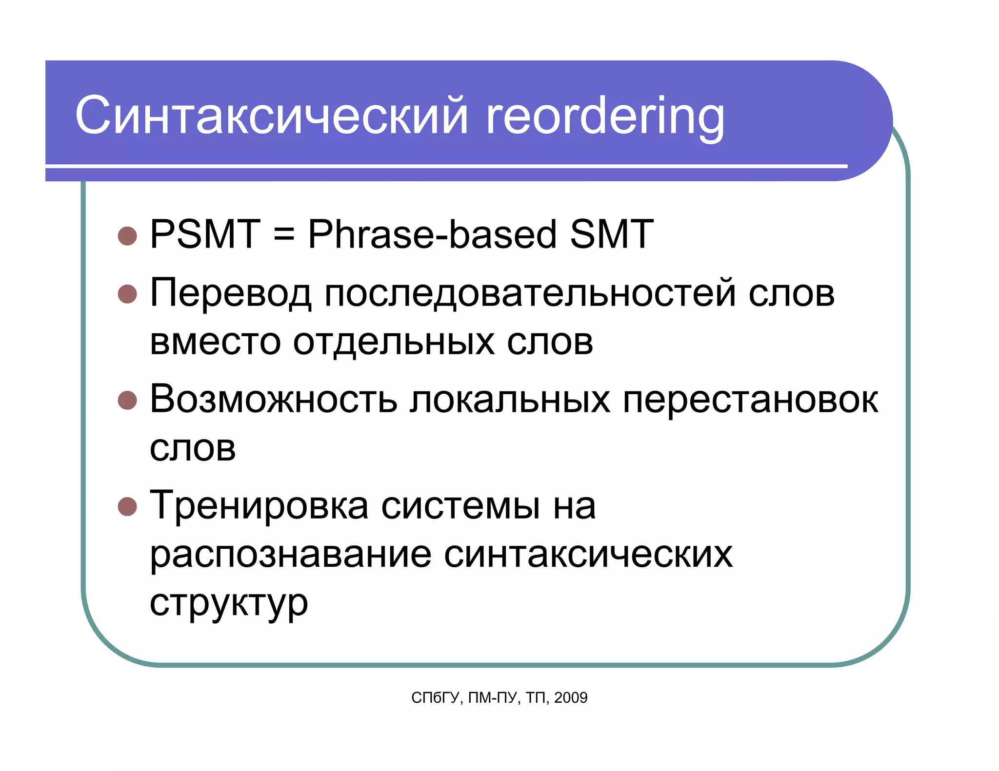 Синтаксический reordering

  PSMT = Phrase-based SMT
  Перевод последовательностей слов
  вместо отдельных слов
  Возможность локальных перестановок
  слов
  Тренировка системы на
  распознавание синтаксических
  структур

              СПбГУ, ПМ-ПУ, ТП, 2009
 