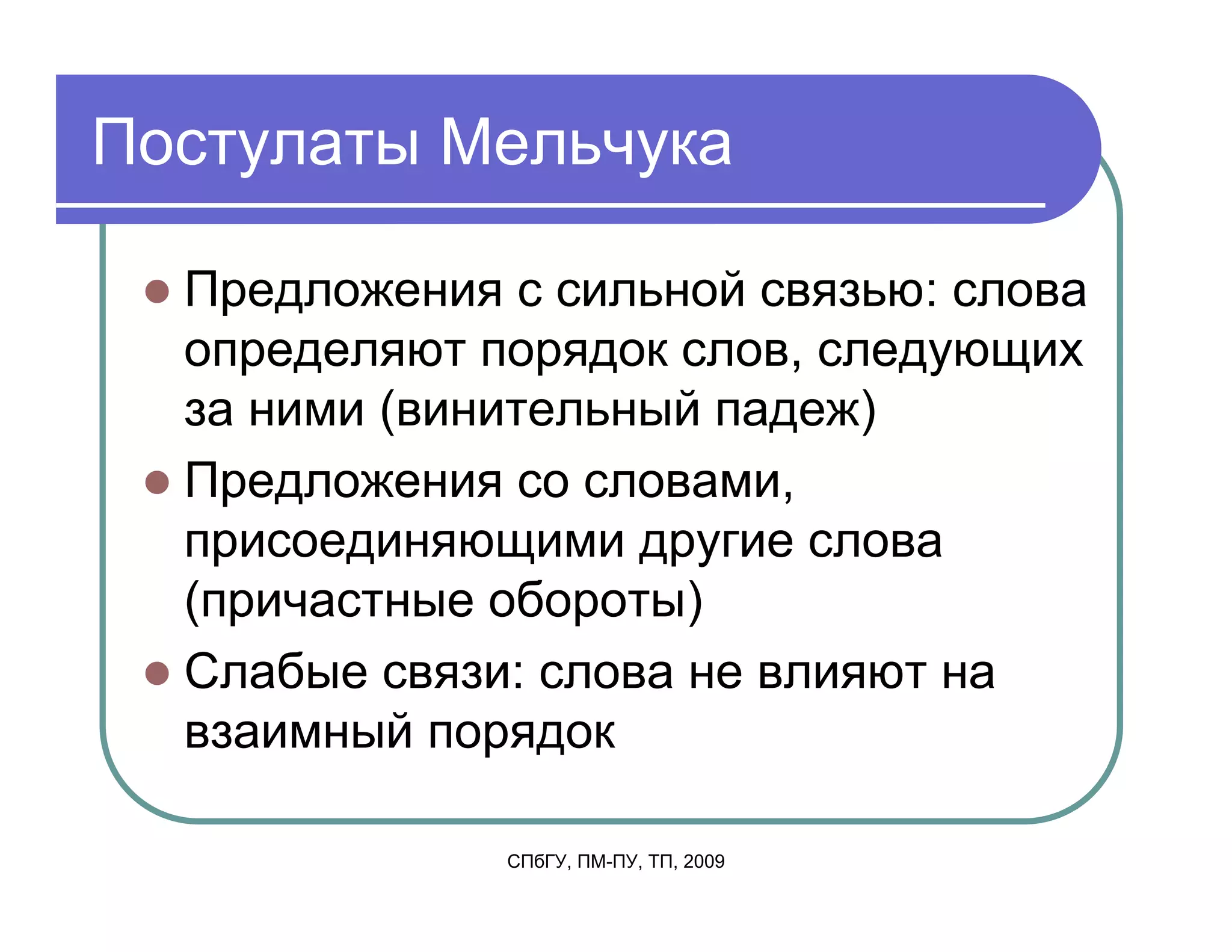 Постулаты Мельчука

  Предложения с сильной связью: слова
  определяют порядок слов, следующих
  за ними (винительный падеж)
  Предложения со словами,
  присоединяющими другие слова
  (причастные обороты)
  Слабые связи: слова не влияют на
  взаимный порядок

              СПбГУ, ПМ-ПУ, ТП, 2009
 