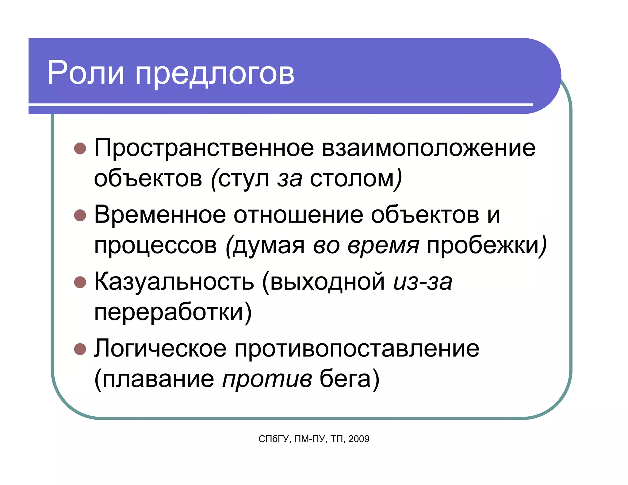 Роли предлогов

  Пространственное взаимоположение
  объектов (стул за столом)
  Временное отношение объектов и
  процессов (думая во время пробежки)
  Казуальность (выходной из-за
  переработки)
  Логическое противопоставление
  (плавание против бега)

              СПбГУ, ПМ-ПУ, ТП, 2009
 