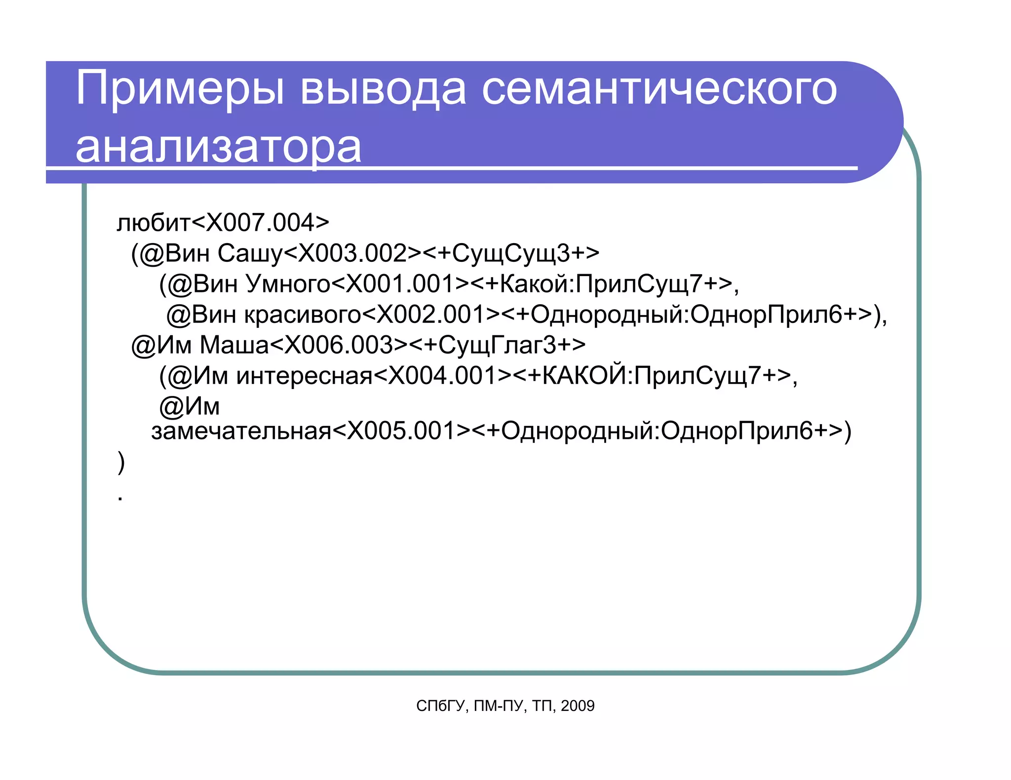 Примеры вывода семантического
анализатора
 любит<X007.004>
   (@Вин Сашу<X003.002><+СущСущ3+>
     (@Вин Умного<X001.001><+Какой:ПрилСущ7+>,
      @Вин красивого<X002.001><+Однородный:ОднорПрил6+>),
   @Им Маша<X006.003><+СущГлаг3+>
     (@Им интересная<X004.001><+КАКОЙ:ПрилСущ7+>,
     @Им
    замечательная<X005.001><+Однородный:ОднорПрил6+>)
 )
 .




                      СПбГУ, ПМ-ПУ, ТП, 2009
 