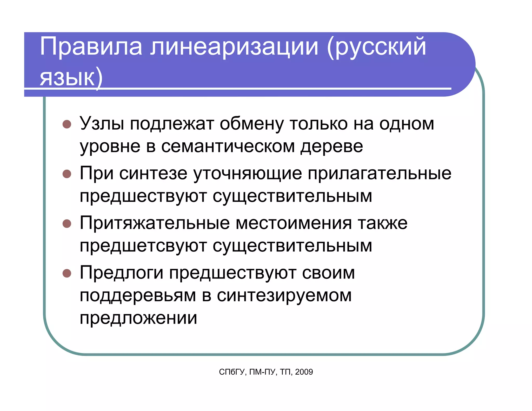 Правила линеаризации (русский
язык)
  Узлы подлежат обмену только на одном
  уровне в семантическом дереве
  При синтезе уточняющие прилагательные
  предшествуют существительным
  Притяжательные местоимения также
  предшетсвуют существительным
  Предлоги предшествуют своим
  поддеревьям в синтезируемом
  предложении

               СПбГУ, ПМ-ПУ, ТП, 2009
 