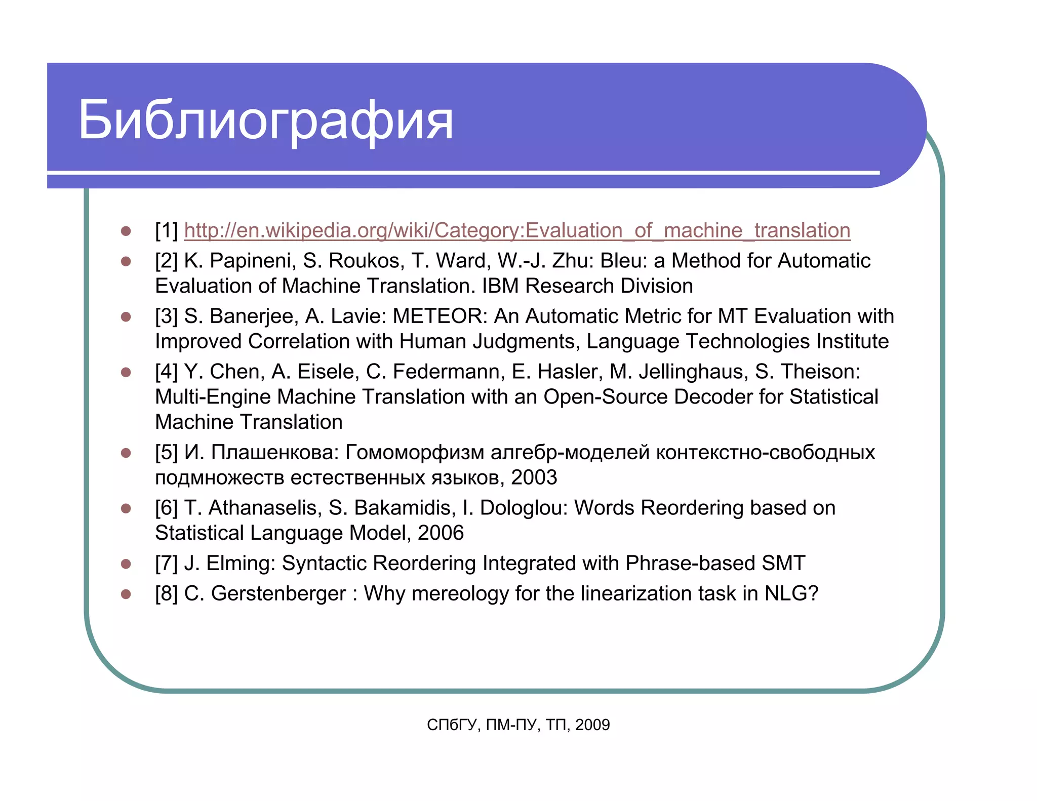 Библиография
  [1] http://en.wikipedia.org/wiki/Category:Evaluation_of_machine_translation
  [2] K. Papineni, S. Roukos, T. Ward, W.-J. Zhu: Bleu: a Method for Automatic
  Evaluation of Machine Translation. IBM Research Division
  [3] S. Banerjee, A. Lavie: METEOR: An Automatic Metric for MT Evaluation with
  Improved Correlation with Human Judgments, Language Technologies Institute
  [4] Y. Chen, A. Eisele, C. Federmann, E. Hasler, M. Jellinghaus, S. Theison:
  Multi-Engine Machine Translation with an Open-Source Decoder for Statistical
  Machine Translation
  [5] И. Плашенкова: Гомоморфизм алгебр-моделей контекстно-свободных
  подмножеств естественных языков, 2003
  [6] T. Athanaselis, S. Bakamidis, I. Dologlou: Words Reordering based on
  Statistical Language Model, 2006
  [7] J. Elming: Syntactic Reordering Integrated with Phrase-based SMT
  [8] C. Gerstenberger : Why mereology for the linearization task in NLG?




                              СПбГУ, ПМ-ПУ, ТП, 2009
 