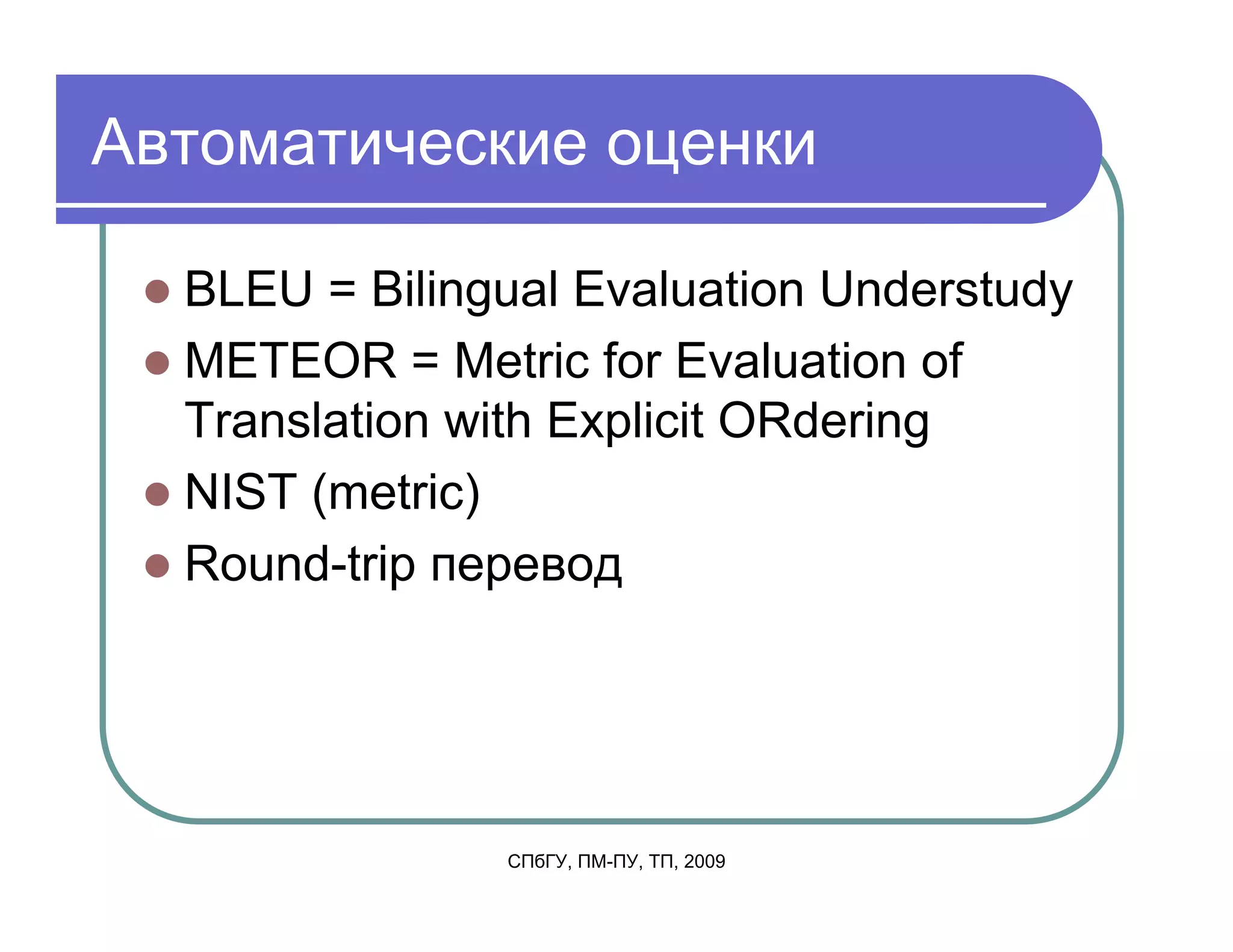 Автоматические оценки

  BLEU = Bilingual Evaluation Understudy
  METEOR = Metric for Evaluation of
  Translation with Explicit ORdering
  NIST (metric)
  Round-trip перевод




               СПбГУ, ПМ-ПУ, ТП, 2009
 