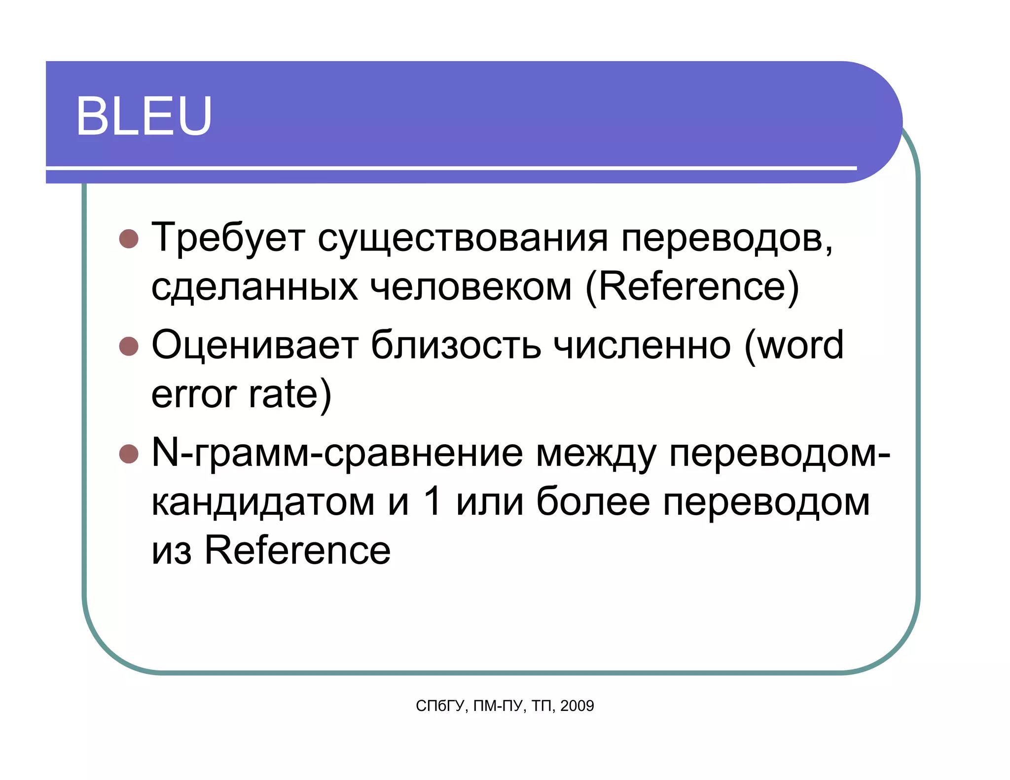 BLEU

  Требует существования переводов,
  сделанных человеком (Reference)
  Оценивает близость численно (word
  error rate)
  N-грамм-сравнение между переводом-
  кандидатом и 1 или более переводом
  из Reference


              СПбГУ, ПМ-ПУ, ТП, 2009
 