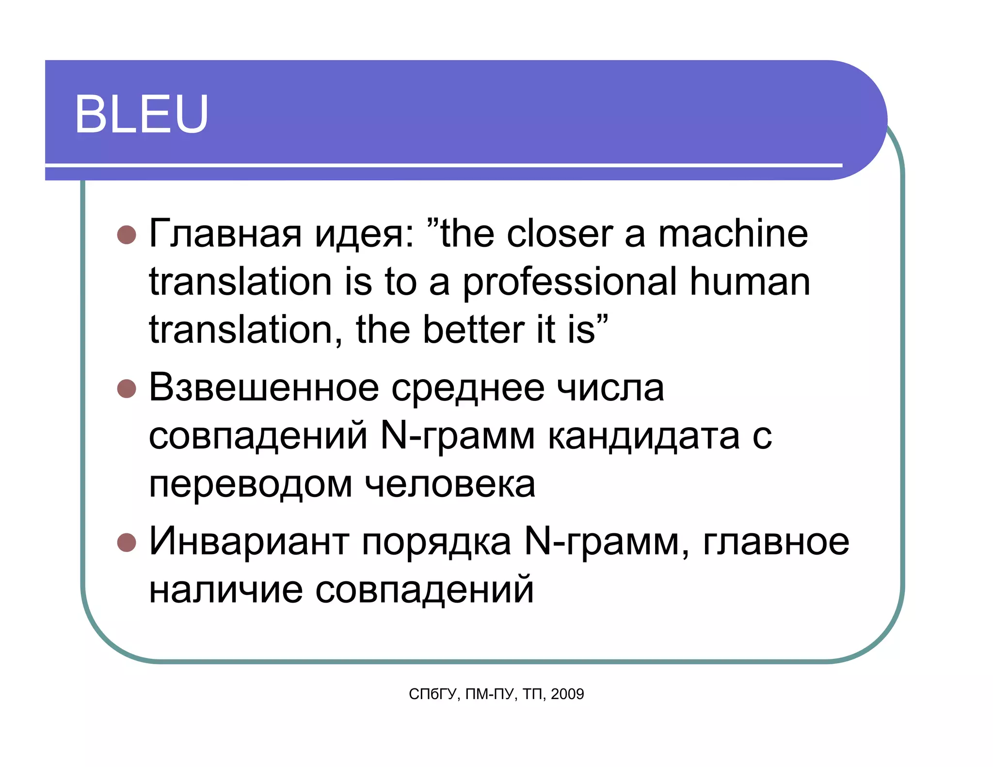 BLEU

  Главная идея: ”the closer a machine
  translation is to a professional human
  translation, the better it is”
  Взвешенное среднее числа
  совпадений N-грамм кандидата с
  переводом человека
  Инвариант порядка N-грамм, главное
  наличие совпадений

                СПбГУ, ПМ-ПУ, ТП, 2009
 