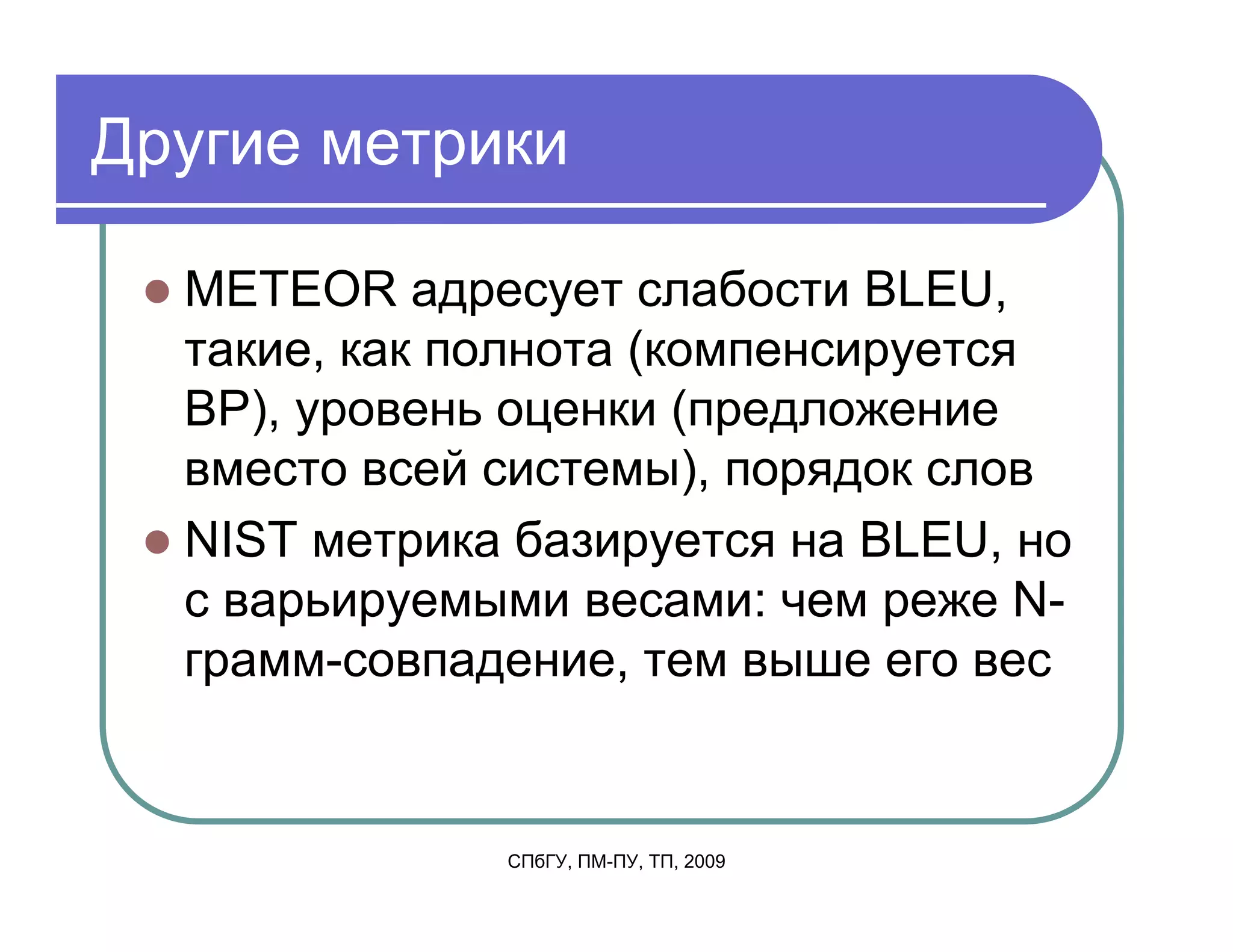 Другие метрики

  METEOR адресует слабости BLEU,
  такие, как полнота (компенсируется
  BP), уровень оценки (предложение
  вместо всей системы), порядок слов
  NIST метрика базируется на BLEU, но
  с варьируемыми весами: чем реже N-
  грамм-совпадение, тем выше его вес


              СПбГУ, ПМ-ПУ, ТП, 2009
 