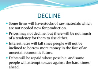 DECLINE
 Some firms will have stocks of raw materials which
are not needed now for production.
 Prices may not decline, but there will be not much
of a tendency for them to rise either.
 Interest rates will fall since people will not be
inclined to borrow more money in the face of an
uncertain economic future.
 Debts will be repaid where possible, and some
people will attempt to save against the hard times
ahead.
 