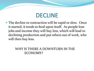 DECLINE
 The decline or contraction will be rapid or slow. Once
it started, it tends to feed upon itself. As people lose
jobs and income they will buy less, which will lead to
declining production and put others out of work, who
will then buy less.
WHY IS THERE A DOWNTURN IN THE
ECONOMY?
 