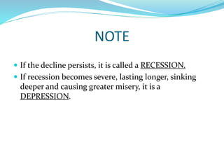 NOTE
 If the decline persists, it is called a RECESSION.
 If recession becomes severe, lasting longer, sinking
deeper and causing greater misery, it is a
DEPRESSION.
 