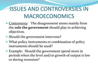 ISSUES AND CONTROVERSIES IN
MACROECONOMICS
 Controversy: The disagreement stems mainly from
the role the government should play in achieving
objectives.
 Should the government intervene?
 What policy instruments or combination of policy
instruments should be used?
 Example: Should the government spend more in
periods when the level and/or growth of output is low
or during recession?
 