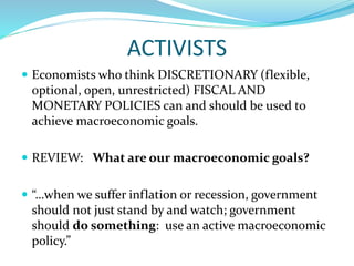 ACTIVISTS
 Economists who think DISCRETIONARY (flexible,
optional, open, unrestricted) FISCAL AND
MONETARY POLICIES can and should be used to
achieve macroeconomic goals.
 REVIEW: What are our macroeconomic goals?
 “…when we suffer inflation or recession, government
should not just stand by and watch; government
should do something: use an active macroeconomic
policy.”
 