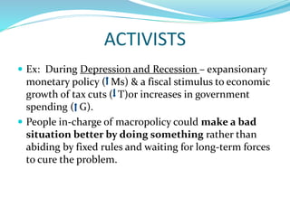 ACTIVISTS
 Ex: During Depression and Recession – expansionary
monetary policy ( Ms) & a fiscal stimulus to economic
growth of tax cuts ( T)or increases in government
spending ( G).
 People in-charge of macropolicy could make a bad
situation better by doing something rather than
abiding by fixed rules and waiting for long-term forces
to cure the problem.
 