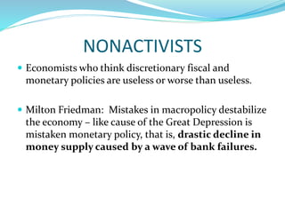 NONACTIVISTS
 Economists who think discretionary fiscal and
monetary policies are useless or worse than useless.
 Milton Friedman: Mistakes in macropolicy destabilize
the economy – like cause of the Great Depression is
mistaken monetary policy, that is, drastic decline in
money supply caused by a wave of bank failures.
 