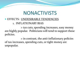 NONACTIVISTS
 EFFECTS: UNDESIRABLE TENDENCIES
1. INFLATIONARY BIAS
> tax cuts, spending increases, easy money
are highly popular. Politicians will tend to support these
policies.
> in contrast, the anti-inflationary policies
of tax increases, spending cuts, or tight money are
unpopular.
 