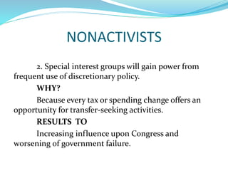 NONACTIVISTS
2. Special interest groups will gain power from
frequent use of discretionary policy.
WHY?
Because every tax or spending change offers an
opportunity for transfer-seeking activities.
RESULTS TO
Increasing influence upon Congress and
worsening of government failure.
 