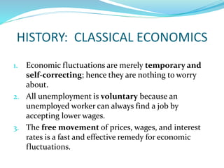 HISTORY: CLASSICAL ECONOMICS
1. Economic fluctuations are merely temporary and
self-correcting; hence they are nothing to worry
about.
2. All unemployment is voluntary because an
unemployed worker can always find a job by
accepting lower wages.
3. The free movement of prices, wages, and interest
rates is a fast and effective remedy for economic
fluctuations.
 