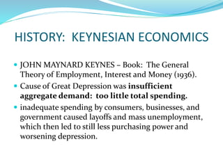 HISTORY: KEYNESIAN ECONOMICS
 JOHN MAYNARD KEYNES – Book: The General
Theory of Employment, Interest and Money (1936).
 Cause of Great Depression was insufficient
aggregate demand: too little total spending.
 inadequate spending by consumers, businesses, and
government caused layoffs and mass unemployment,
which then led to still less purchasing power and
worsening depression.
 