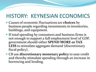 HISTORY: KEYNESIAN ECONOMICS
 Causes of economic fluctuations are choices by
business people regarding investments in inventories,
buildings, and equipment.
 If total spending by consumers and business firms is
not enough to support a full employment level of GDP,
government should either SPEND MORE or TAX
LESS to stimulate aggregate demand (discretionary
fiscal policy).
 CB use discretionary monetary policy to ease credit
and thereby stimulate spending through an increase in
borrowing and lending.
 