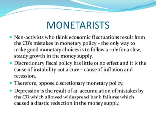 MONETARISTS
 Non-activists who think economic fluctuations result from
the CB’s mistakes in monetary policy – the only way to
make good monetary choices is to follow a rule for a slow,
steady growth in the money supply.
 Discretionary fiscal policy has little or no effect and it is the
cause of instability not a cure – cause of inflation and
recession.
 Therefore, oppose discretionary monetary policy.
 Depression is the result of an accumulation of mistakes by
the CB which allowed widespread bank failures which
caused a drastic reduction in the money supply.
 
