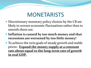 MONETARISTS
 Discretionary monetary policy choices by the CB are
likely to worsen economic fluctuations rather than to
smooth them out.
 Inflation is caused by too much money and that
recessions are worsened by too little money!
 To achieve the twin goals of steady growth and stable
prices: Expand the money supply at a constant
rate about equal to the long-term rate of growth
in real GDP.
 