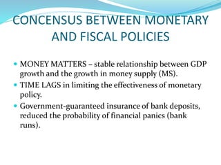 CONCENSUS BETWEEN MONETARY
AND FISCAL POLICIES
 MONEY MATTERS – stable relationship between GDP
growth and the growth in money supply (MS).
 TIME LAGS in limiting the effectiveness of monetary
policy.
 Government-guaranteed insurance of bank deposits,
reduced the probability of financial panics (bank
runs).
 
