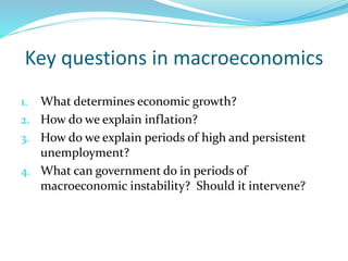 Key questions in macroeconomics
1. What determines economic growth?
2. How do we explain inflation?
3. How do we explain periods of high and persistent
unemployment?
4. What can government do in periods of
macroeconomic instability? Should it intervene?
 