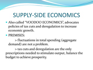 SUPPLY-SIDE ECONOMICS
 Also called “VOODOO ECONOMICS”, advocates
policies of tax cuts and deregulation to increase
economic growth.
 PREMISES:
> fluctuations in total spending (aggregate
demand) are not a problem.
> tax cuts and deregulation are the only
prescriptions needed to stimulate output, balance the
budget to achieve prosperity.
 