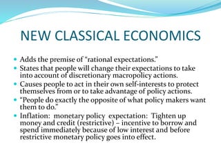 NEW CLASSICAL ECONOMICS
 Adds the premise of “rational expectations.”
 States that people will change their expectations to take
into account of discretionary macropolicy actions.
 Causes people to act in their own self-interests to protect
themselves from or to take advantage of policy actions.
 “People do exactly the opposite of what policy makers want
them to do.”
 Inflation: monetary policy expectation: Tighten up
money and credit (restrictive) – incentive to borrow and
spend immediately because of low interest and before
restrictive monetary policy goes into effect.
 