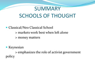SUMMARY
SCHOOLS OF THOUGHT
 Classical/Neo Classical School
> markets work best when left alone
> money matters
 Keynesian
> emphasizes the role of activist government
policy
 