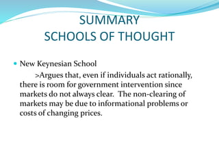 SUMMARY
SCHOOLS OF THOUGHT
 New Keynesian School
>Argues that, even if individuals act rationally,
there is room for government intervention since
markets do not always clear. The non-clearing of
markets may be due to informational problems or
costs of changing prices.
 