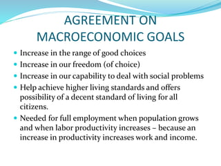 AGREEMENT ON
MACROECONOMIC GOALS
 Increase in the range of good choices
 Increase in our freedom (of choice)
 Increase in our capability to deal with social problems
 Help achieve higher living standards and offers
possibility of a decent standard of living for all
citizens.
 Needed for full employment when population grows
and when labor productivity increases – because an
increase in productivity increases work and income.
 