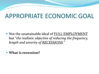 APPROPRIATE ECONOMIC GOAL
 Not the unattainable ideal of FULL EMPLOYMENT
but “the realistic objective of reducing the frequency,
length and severity of RECESSIONS.”
 What is recession?
 