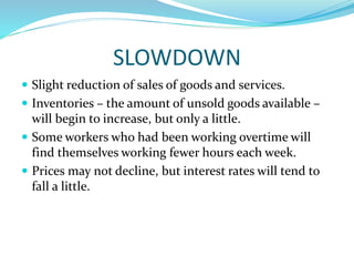 SLOWDOWN
 Slight reduction of sales of goods and services.
 Inventories – the amount of unsold goods available –
will begin to increase, but only a little.
 Some workers who had been working overtime will
find themselves working fewer hours each week.
 Prices may not decline, but interest rates will tend to
fall a little.
 