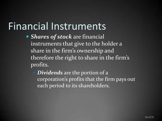 Financial Instruments
 Shares of stock are financial
instruments that give to the holder a
share in the firm’s ownership and
therefore the right to share in the firm’s
profits.
 Dividends are the portion of a
corporation’s profits that the firm pays out
each period to its shareholders.
16 of 31
 