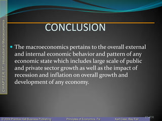 CHAPTER17:IntroductiontoMacroeconomics
© 2004 Prentice Hall Business Publishing Principles of Economics, 7/e Karl Case, Ray Fair
CONCLUSION
 The macroeconomics pertains to the overall external
and internal economic behavior and pattern of any
economic state which includes large scale of public
and private sector growth as well as the impact of
recession and inflation on overall growth and
development of any economy.
17 of 31
 