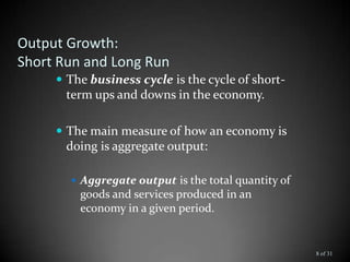 Output Growth:
Short Run and Long Run
 The business cycle is the cycle of short-
term ups and downs in the economy.
 The main measure of how an economy is
doing is aggregate output:
 Aggregate output is the total quantity of
goods and services produced in an
economy in a given period.
8 of 31
 