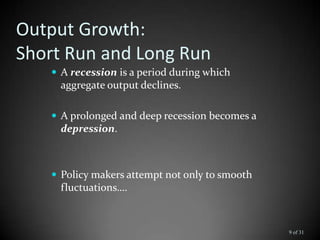 Output Growth:
Short Run and Long Run
 A recession is a period during which
aggregate output declines.
 A prolonged and deep recession becomes a
depression.
 Policy makers attempt not only to smooth
fluctuations….
9 of 31
 
