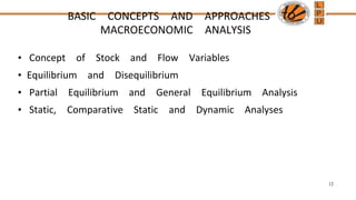 BASIC CONCEPTS AND APPROACHES TO
MACROECONOMIC ANALYSIS
• Concept of Stock and Flow Variables
• Equilibrium and Disequilibrium
• Partial Equilibrium and General Equilibrium Analysis
• Static, Comparative Static and Dynamic Analyses
12
 