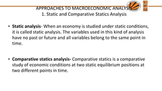 APPROACHES TO MACROECONOMIC ANALYSIS
1. Static and Comparative Statics Analysis
• Static analysis- When an economy is studied under static conditions,
it is called static analysis. The variables used in this kind of analysis
have no past or future and all variables belong to the same point in
time.
• Comparative statics analysis- Comparative statics is a comparative
study of economic conditions at two static equilibrium positions at
two different points in time.
 