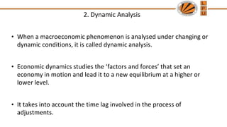 2. Dynamic Analysis
• When a macroeconomic phenomenon is analysed under changing or
dynamic conditions, it is called dynamic analysis.
• Economic dynamics studies the ‘factors and forces’ that set an
economy in motion and lead it to a new equilibrium at a higher or
lower level.
• It takes into account the time lag involved in the process of
adjustments.
 